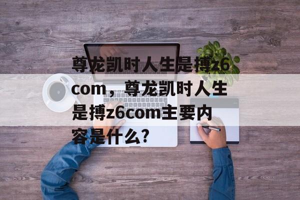 尊龙凯时人生是搏z6com，尊龙凯时人生是搏z6com主要内容是什么?