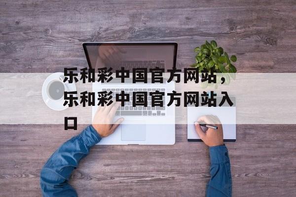 乐和彩中国官方网站，乐和彩中国官方网站入口