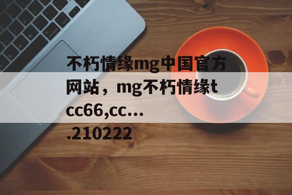 不朽情缘mg中国官方网站，mg不朽情缘tcc66,cc....210222